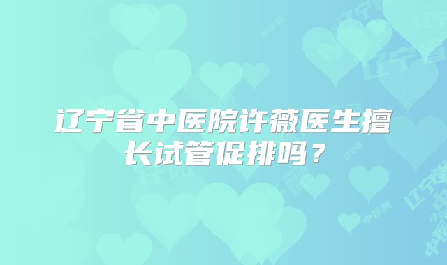 辽宁省中医院许薇医生擅长试管促排吗？