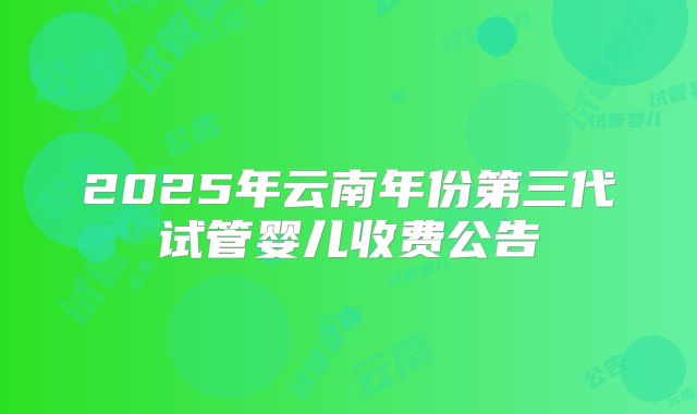 2025年云南年份第三代试管婴儿收费公告