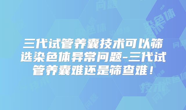 三代试管养囊技术可以筛选染色体异常问题-三代试管养囊难还是筛查难!