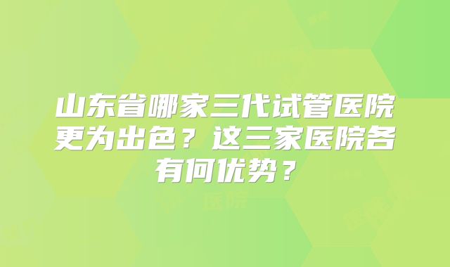 山东省哪家三代试管医院更为出色？这三家医院各有何优势？