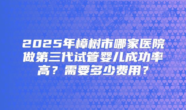 2025年樟树市哪家医院做第三代试管婴儿成功率高?需要多少费用?