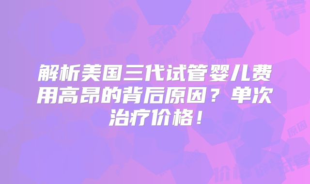 解析美国三代试管婴儿费用高昂的背后原因?单次治疗价格!