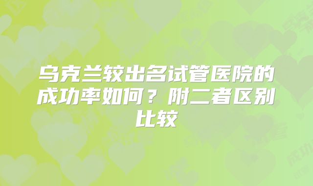 乌克兰较出名试管医院的成功率如何？附二者区别比较