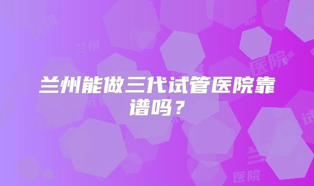 兰州能做三代试管医院靠谱吗?