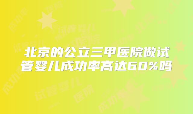 北京的公立三甲医院做试管婴儿成功率高达60%吗