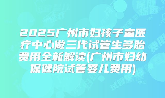 2025广州市妇孩子童医疗中心做三代试管生多胎费用全新解读(广州市妇幼保健院试管婴儿费用)