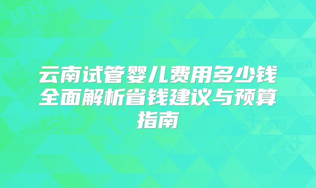 云南试管婴儿费用多少钱全面解析省钱建议与预算指南