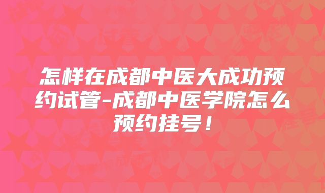 怎样在成都中医大成功预约试管-成都中医学院怎么预约挂号！