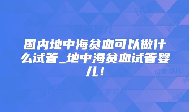 国内地中海贫血可以做什么试管_地中海贫血试管婴儿!