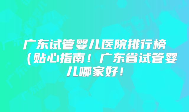 广东试管婴儿医院排行榜（贴心指南！广东省试管婴儿哪家好！