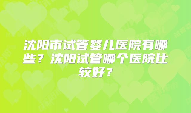沈阳市试管婴儿医院有哪些？沈阳试管哪个医院比较好？