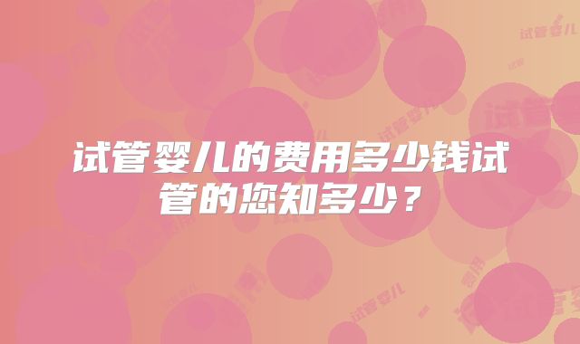 试管婴儿的费用多少钱试管的您知多少?