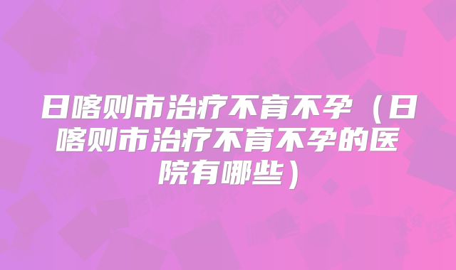 日喀则市治疗不育不孕（日喀则市治疗不育不孕的医院有哪些）