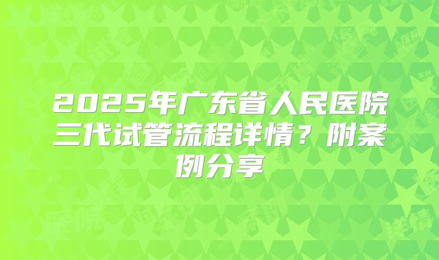 2025年广东省人民医院三代试管流程详情？附案例分享