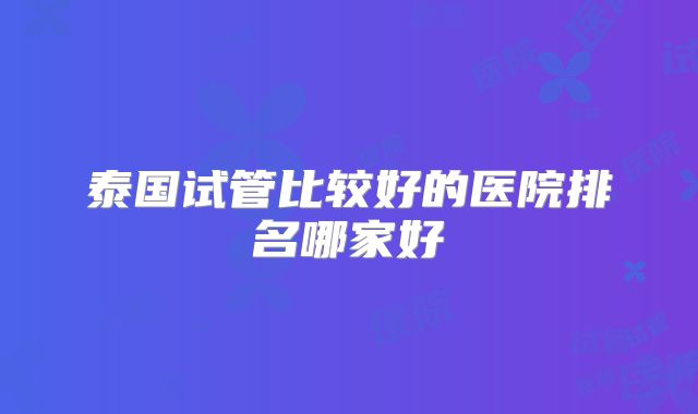 泰国试管比较好的医院排名哪家好