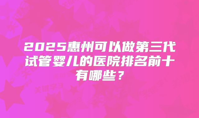 2025惠州可以做第三代试管婴儿的医院排名前十有哪些？