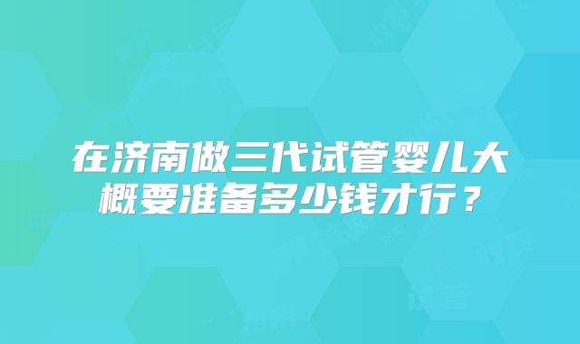 在济南做三代试管婴儿大概要准备多少钱才行？