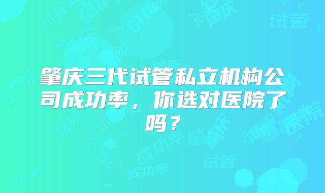 肇庆三代试管私立机构公司成功率,你选对医院了吗?