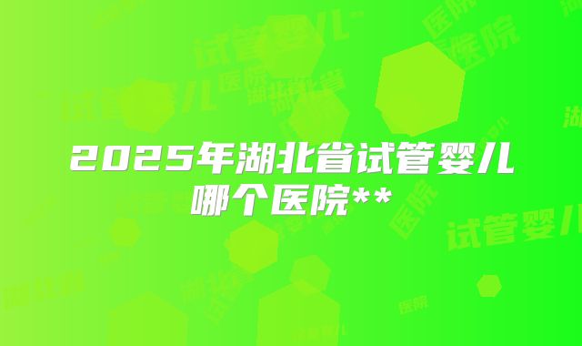 2025年湖北省试管婴儿哪个医院**
