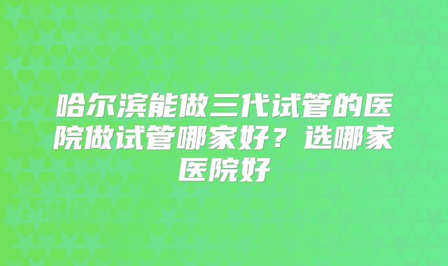 哈尔滨能做三代试管的医院做试管哪家好？选哪家医院好