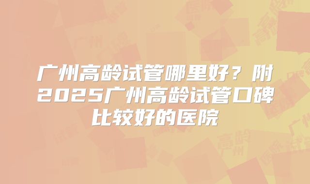 广州高龄试管哪里好？附2025广州高龄试管口碑比较好的医院