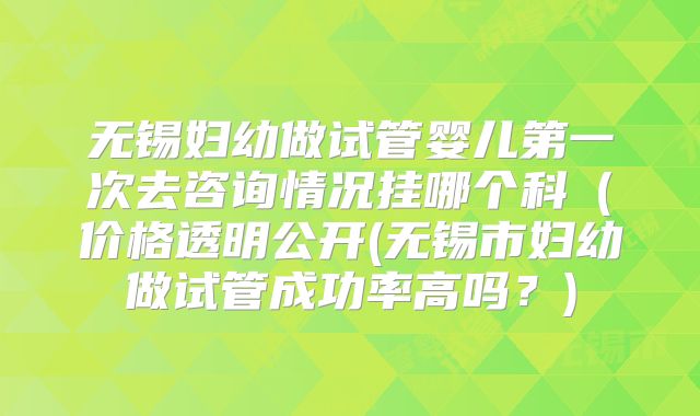 无锡妇幼做试管婴儿第一次去咨询情况挂哪个科（价格透明公开(无锡市妇幼做试管成功率高吗？)