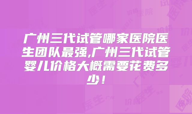 广州三代试管哪家医院医生团队最强,广州三代试管婴儿价格大概需要花费多少！