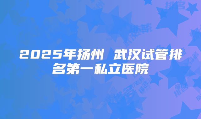 2025年扬州 武汉试管排名第一私立医院