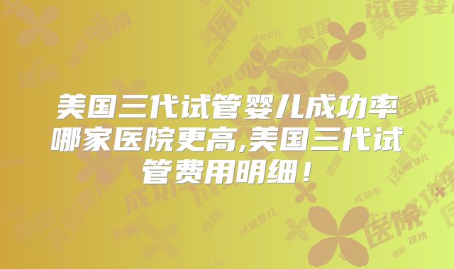 美国三代试管婴儿成功率哪家医院更高,美国三代试管费用明细！
