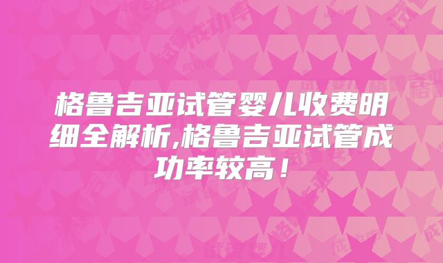 格鲁吉亚试管婴儿收费明细全解析,格鲁吉亚试管成功率较高！