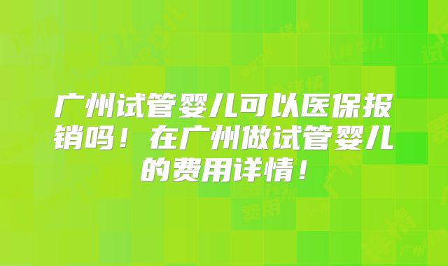 广州试管婴儿可以医保报销吗！在广州做试管婴儿的费用详情！