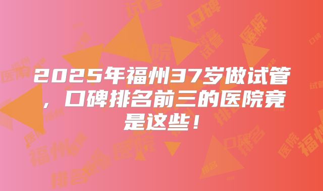 2025年福州37岁做试管，口碑排名前三的医院竟是这些！
