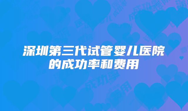 深圳第三代试管婴儿医院的成功率和费用
