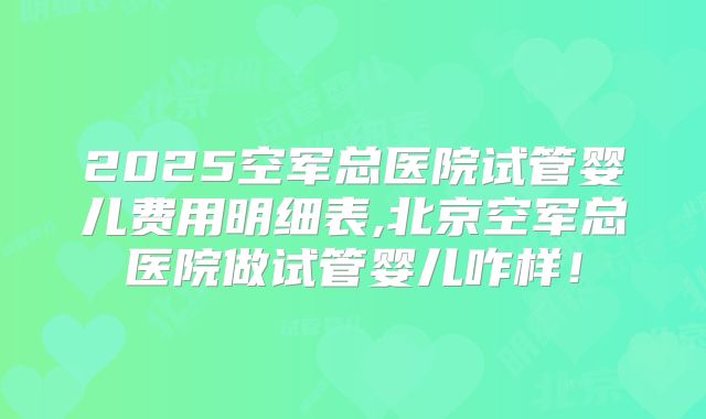 2025空军总医院试管婴儿费用明细表,北京空军总医院做试管婴儿咋样！