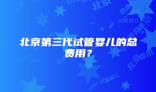 北京第三代试管婴儿的总费用?