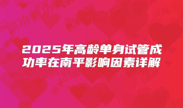 2025年高龄单身试管成功率在南平影响因素详解