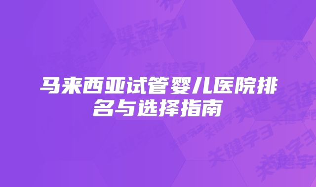 马来西亚试管婴儿医院排名与选择指南