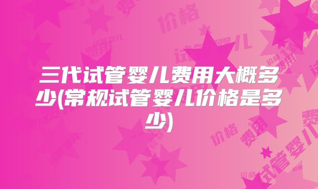 三代试管婴儿费用大概多少(常规试管婴儿价格是多少)