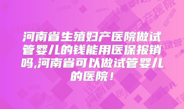河南省生殖妇产医院做试管婴儿的钱能用医保报销吗,河南省可以做试管婴儿的医院！