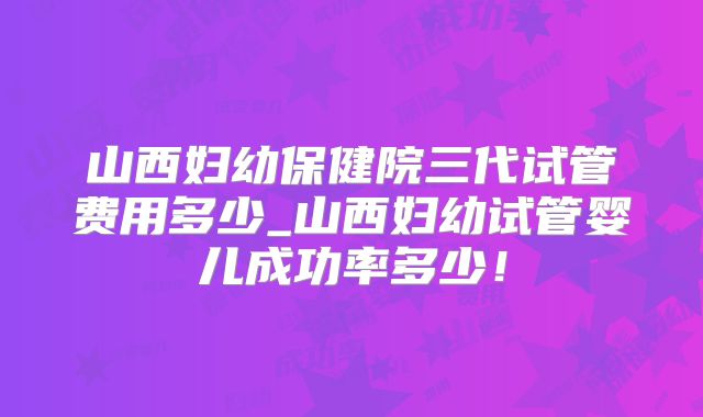 山西妇幼保健院三代试管费用多少_山西妇幼试管婴儿成功率多少！