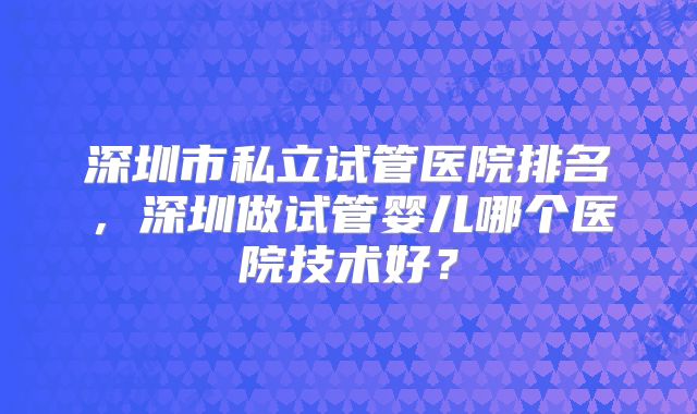 深圳市私立试管医院排名，深圳做试管婴儿哪个医院技术好？