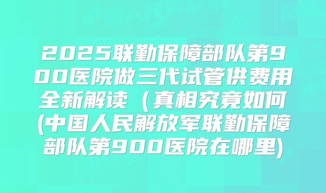 2025联勤保障部队第900医院做三代试管供费用全新解读（真相究竟如何(中国人民解放军联勤保障部队第900医院在哪里)