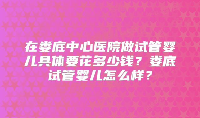 在娄底中心医院做试管婴儿具体要花多少钱？娄底试管婴儿怎么样？
