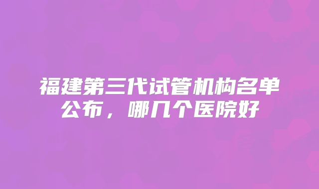 福建第三代试管机构名单公布，哪几个医院好