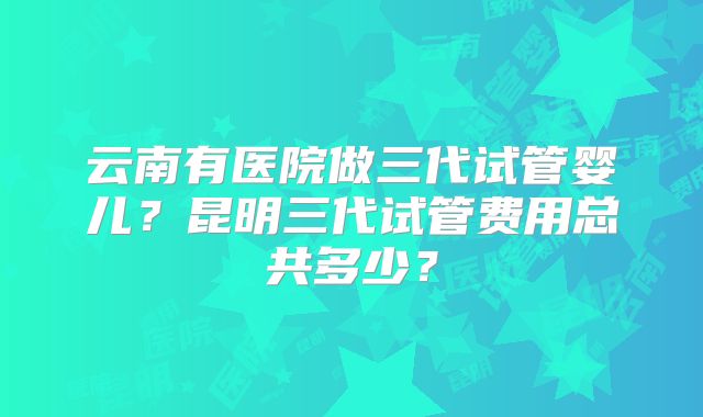 云南有医院做三代试管婴儿？昆明三代试管费用总共多少？