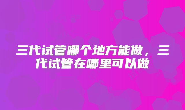 三代试管哪个地方能做，三代试管在哪里可以做