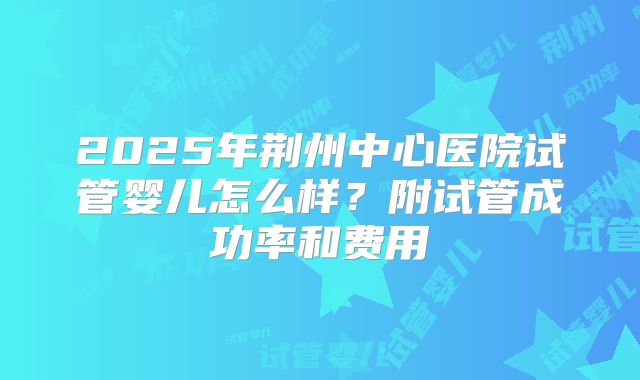 2025年荆州中心医院试管婴儿怎么样？附试管成功率和费用