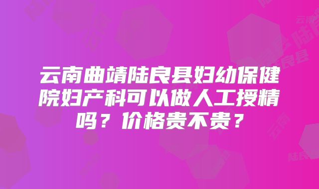 云南曲靖陆良县妇幼保健院妇产科可以做人工授精吗？价格贵不贵？