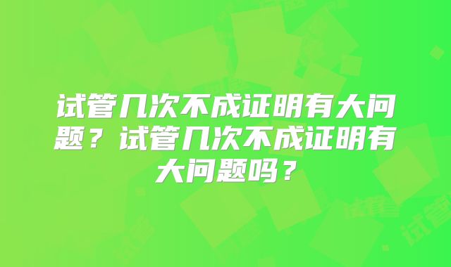 试管几次不成证明有大问题?试管几次不成证明有大问题吗?