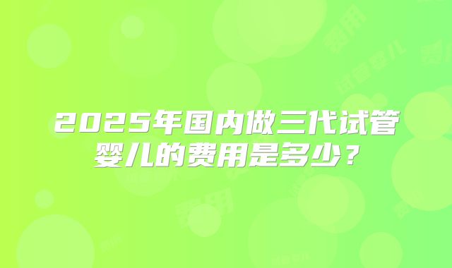 2025年国内做三代试管婴儿的费用是多少？